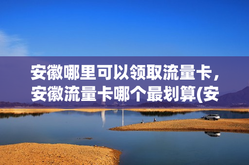 安徽哪里可以领取流量卡，安徽流量卡哪个最划算(安徽有没有领流量的软件)