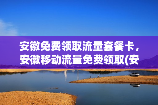安徽免费领取流量套餐卡，安徽移动流量免费领取(安徽移动领流量的软件有哪些)