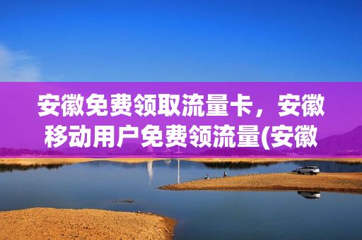 安徽免费领取流量卡，安徽移动用户免费领流量(安徽免费领取流量卡,安徽移动用户免费领流量是真的吗)