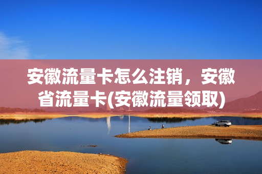 安徽流量卡怎么注销，安徽省流量卡(安徽流量领取)