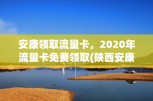 安康领取流量卡，2020年流量卡免费领取(陕西安康手机流量卡)