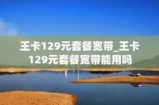 王卡129元套餐宽带_王卡129元套餐宽带能用吗