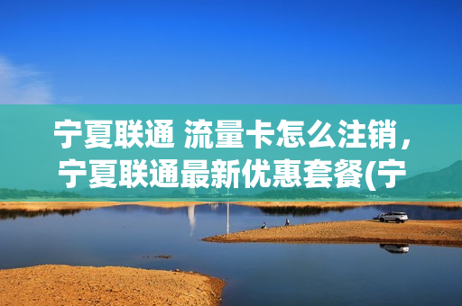 宁夏联通 流量卡怎么注销，宁夏联通最新优惠套餐(宁夏联通网上营业厅app)