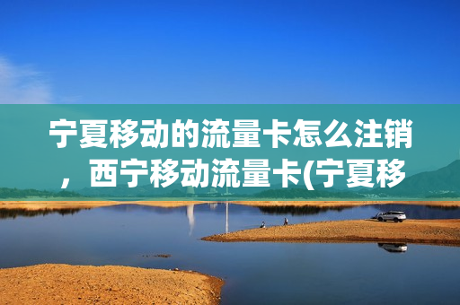 宁夏移动的流量卡怎么注销，西宁移动流量卡(宁夏移动流量卡套餐介绍)