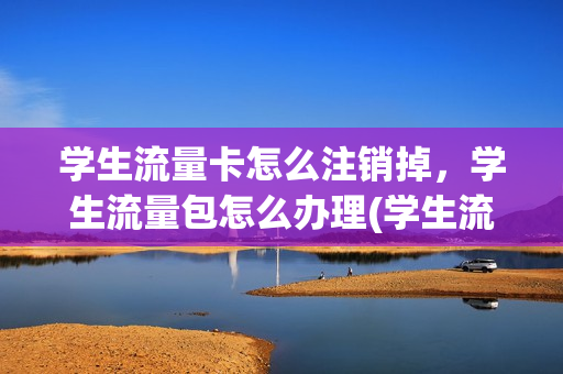 学生流量卡怎么注销掉，学生流量包怎么办理(学生流量套餐怎么办理)