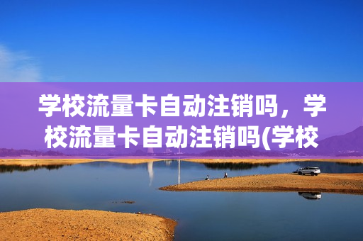 学校流量卡自动注销吗，学校流量卡自动注销吗(学校办的流量卡只能回学校本地注销吗)
