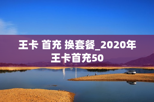 王卡 首充 换套餐_2020年王卡首充50