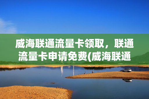 威海联通流量卡领取，联通流量卡申请免费(威海联通电话卡)