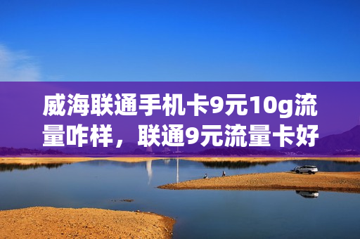 威海联通手机卡9元10g流量咋样，联通9元流量卡好用吗(联通手机流量卡9.9元15g)