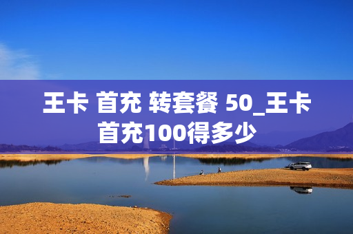 王卡 首充 转套餐 50_王卡首充100得多少