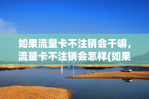 如果流量卡不注销会干嘛，流量卡不注销会怎样(如果流量卡不注销会干嘛,流量卡不注销会怎样呢)
