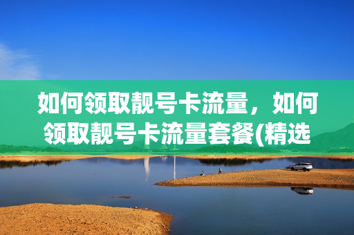 如何领取靓号卡流量，如何领取靓号卡流量套餐(精选靓号搭配大流量套餐,0元领!)