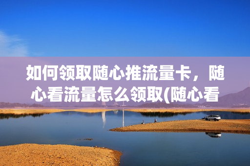 如何领取随心推流量卡，随心看流量怎么领取(随心看流量包会员在哪里领)