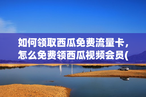 如何领取西瓜免费流量卡，怎么免费领西瓜视频会员(西瓜视频免流怎么激活)