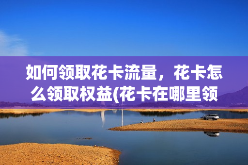 如何领取花卡流量，花卡怎么领取权益(花卡在哪里领取权益)