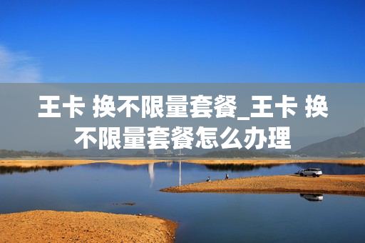 王卡 换不限量套餐_王卡 换不限量套餐怎么办理