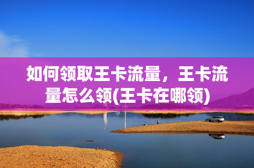如何领取王卡流量，王卡流量怎么领(王卡在哪领)