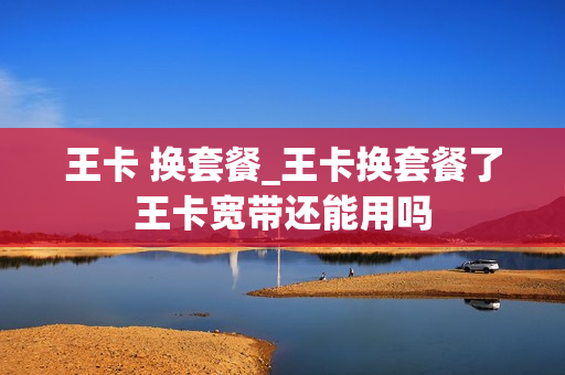 王卡 换套餐_王卡换套餐了王卡宽带还能用吗