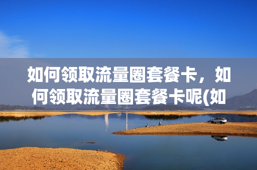 如何领取流量圈套餐卡，如何领取流量圈套餐卡呢(如何获得流量券)