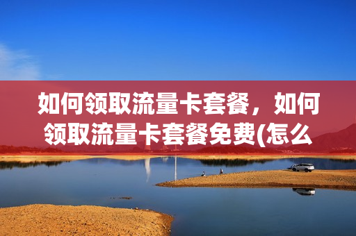 如何领取流量卡套餐，如何领取流量卡套餐免费(怎么领流量卡的流量)