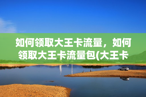 如何领取大王卡流量，如何领取大王卡流量包(大王卡怎么领每个月的1g流量)