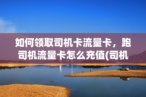 如何领取司机卡流量卡，跑司机流量卡怎么充值(司机卡如何使用)