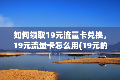 如何领取19元流量卡兑换，19元流量卡怎么用(19元的流量卡是什么意思)