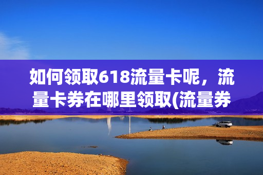 如何领取618流量卡呢，流量卡券在哪里领取(流量券怎么领)