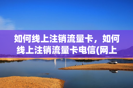 如何线上注销流量卡，如何线上注销流量卡电信(网上办流量卡怎么注销)