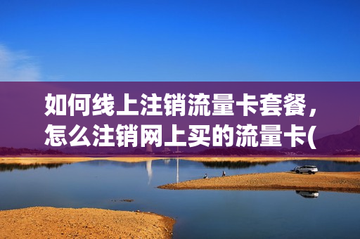 如何线上注销流量卡套餐，怎么注销网上买的流量卡(网上购买的流量卡怎么注销)
