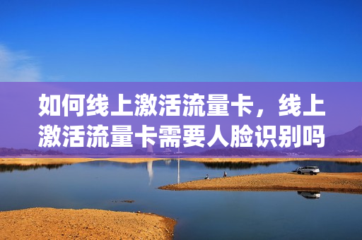 如何线上激活流量卡，线上激活流量卡需要人脸识别吗(网上买的流量卡激活教程)