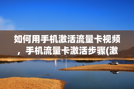 如何用手机激活流量卡视频，手机流量卡激活步骤(激活流量卡的步骤)