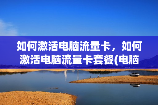 如何激活电脑流量卡，如何激活电脑流量卡套餐(电脑流量卡包月多少钱)