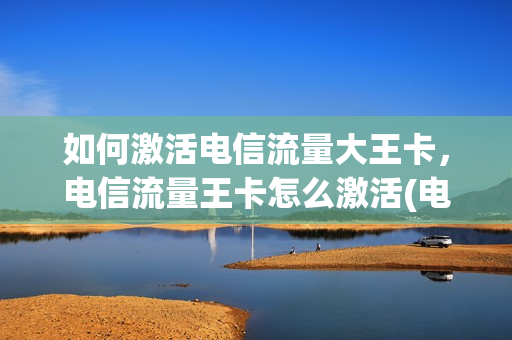 如何激活电信流量大王卡，电信流量王卡怎么激活(电信大王卡免流量怎么激活)