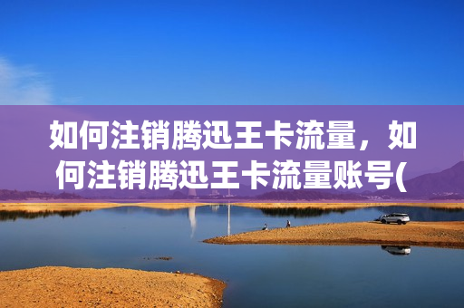 如何注销腾迅王卡流量，如何注销腾迅王卡流量账号(如何注销腾讯王卡)