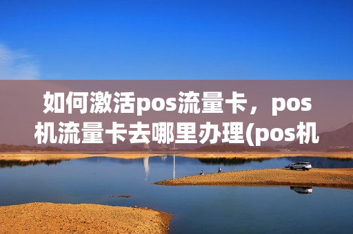 如何激活pos流量卡，pos机流量卡去哪里办理(pos机换流量卡怎么激活)