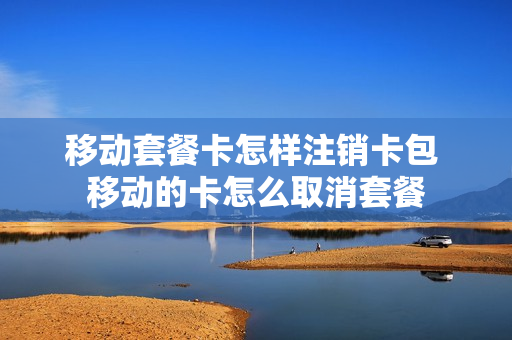 移动套餐卡怎样注销卡包 移动的卡怎么取消套餐