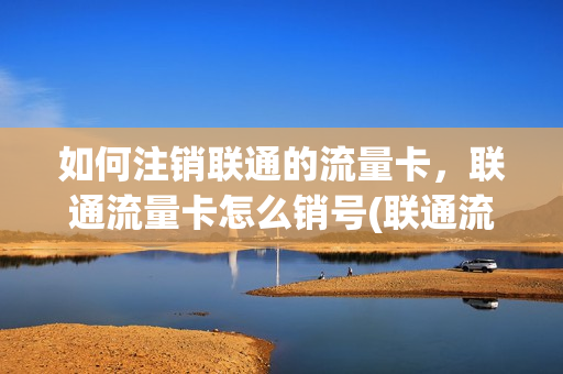 如何注销联通的流量卡，联通流量卡怎么销号(联通流量卡怎么销户)