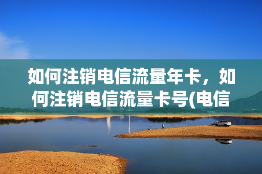 如何注销电信流量年卡，如何注销电信流量卡号(电信流量卡注销方法)