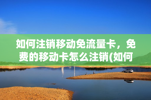 如何注销移动免流量卡，免费的移动卡怎么注销(如何注销移动免流量卡,免费的移动卡怎么注销掉)