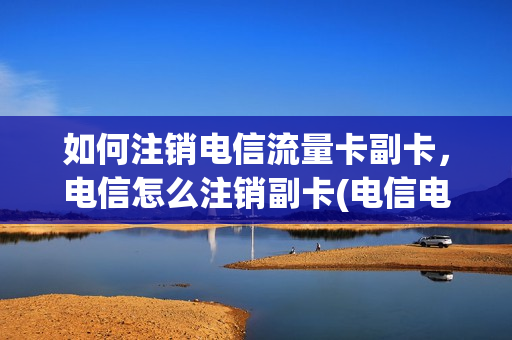 如何注销电信流量卡副卡，电信怎么注销副卡(电信电话卡怎么注销副卡)