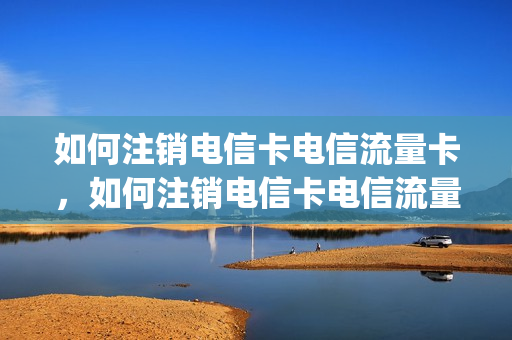 如何注销电信卡电信流量卡，如何注销电信卡电信流量卡号码(网上申请的电信流量卡怎么注销)