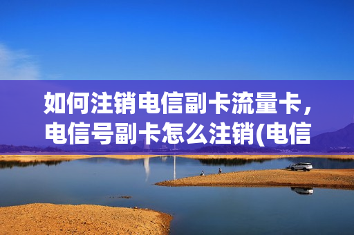如何注销电信副卡流量卡，电信号副卡怎么注销(电信副卡注销方法)