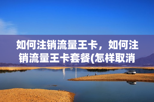 如何注销流量王卡，如何注销流量王卡套餐(怎样取消流量王套餐)