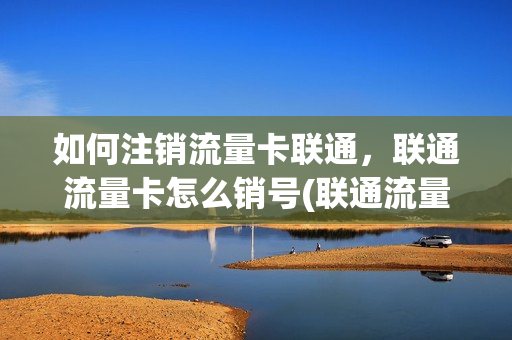 如何注销流量卡联通，联通流量卡怎么销号(联通流量卡怎么注销掉)