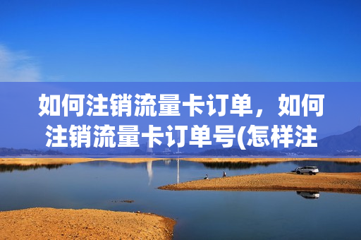 如何注销流量卡订单，如何注销流量卡订单号(怎样注销流量卡绑定手机号)