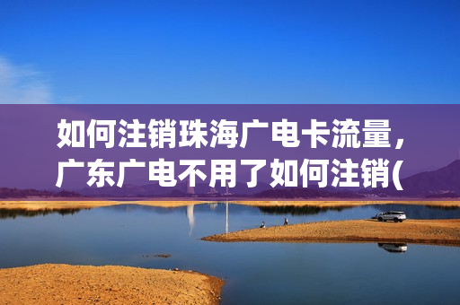 如何注销珠海广电卡流量，广东广电不用了如何注销(广东广电网络珠海电话)