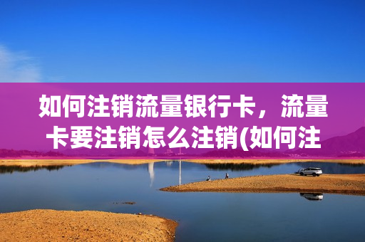如何注销流量银行卡，流量卡要注销怎么注销(如何注销流量银行卡,流量卡要注销怎么注销呢)
