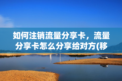 如何注销流量分享卡，流量分享卡怎么分享给对方(移动流量分享卡怎么注销)