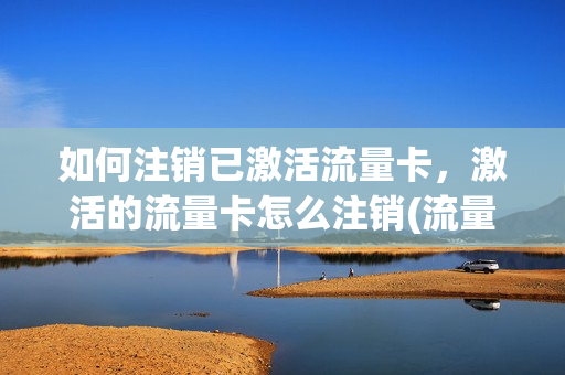 如何注销已激活流量卡，激活的流量卡怎么注销(流量卡刚激活能立即注销吗)